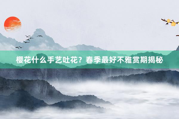 樱花什么手艺吐花？春季最好不雅赏期揭秘