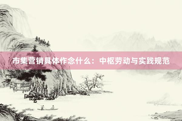 市集营销具体作念什么：中枢劳动与实践规范